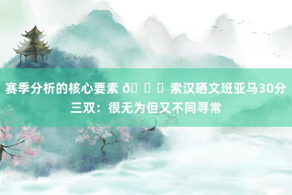 赛季分析的核心要素 👀索汉晒文班亚马30分三双：很无为但又不同寻常