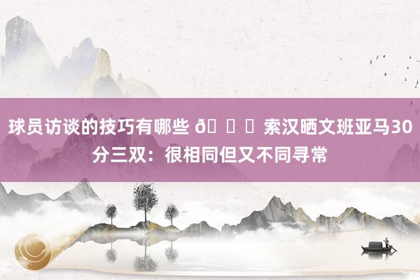 球员访谈的技巧有哪些 👀索汉晒文班亚马30分三双：很相同但又不同寻常