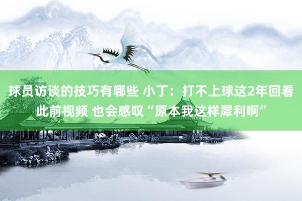 球员访谈的技巧有哪些 小丁：打不上球这2年回看此前视频 也会感叹“原本我这样犀利啊”