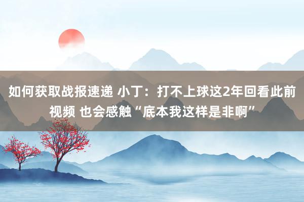 如何获取战报速递 小丁：打不上球这2年回看此前视频 也会感触“底本我这样是非啊”