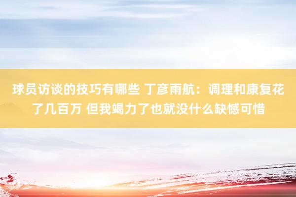 球员访谈的技巧有哪些 丁彦雨航：调理和康复花了几百万 但我竭力了也就没什么缺憾可惜