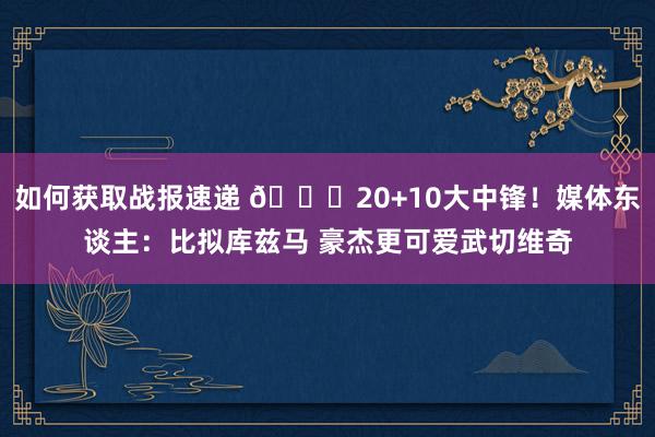 如何获取战报速递 😋20+10大中锋！媒体东谈主：比拟库兹马 豪杰更可爱武切维奇