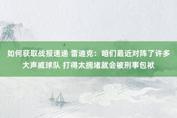 如何获取战报速递 雷迪克：咱们最近对阵了许多大声威球队 打得太拥堵就会被刑事包袱