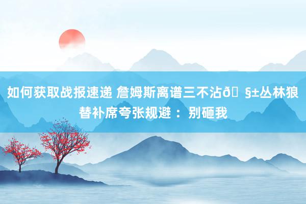 如何获取战报速递 詹姆斯离谱三不沾🧱丛林狼替补席夸张规避 ：别砸我