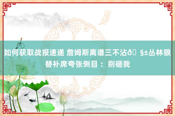 如何获取战报速递 詹姆斯离谱三不沾🧱丛林狼替补席夸张侧目 ：别砸我