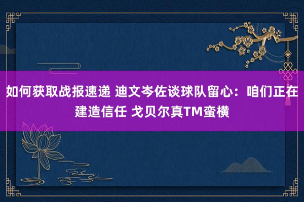 如何获取战报速递 迪文岑佐谈球队留心：咱们正在建造信任 戈贝尔真TM蛮横