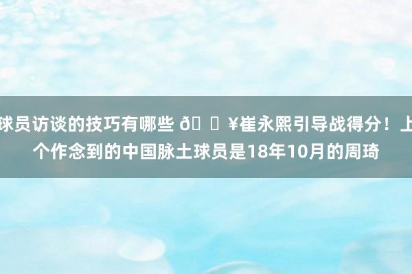 球员访谈的技巧有哪些 🔥崔永熙引导战得分！上个作念到的中国脉土球员是18年10月的周琦