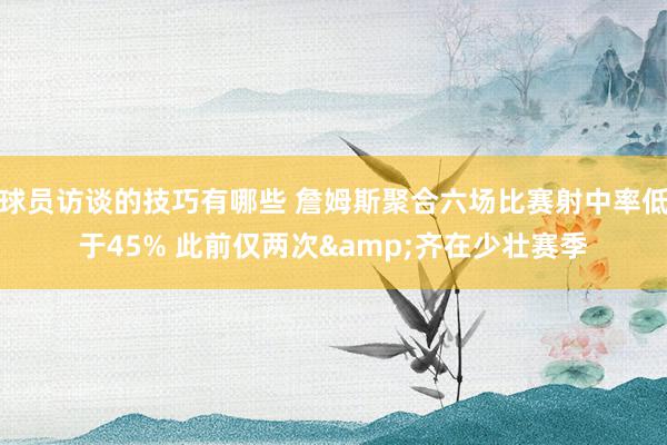 球员访谈的技巧有哪些 詹姆斯聚合六场比赛射中率低于45% 此前仅两次&齐在少壮赛季