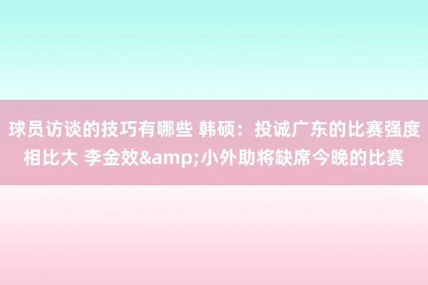 球员访谈的技巧有哪些 韩硕：投诚广东的比赛强度相比大 李金效&小外助将缺席今晚的比赛