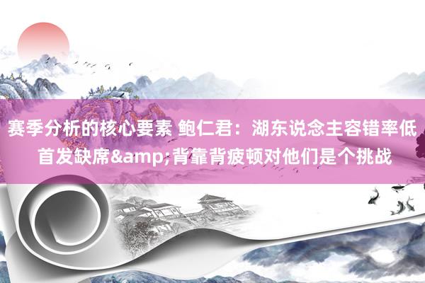 赛季分析的核心要素 鲍仁君：湖东说念主容错率低 首发缺席&背靠背疲顿对他们是个挑战