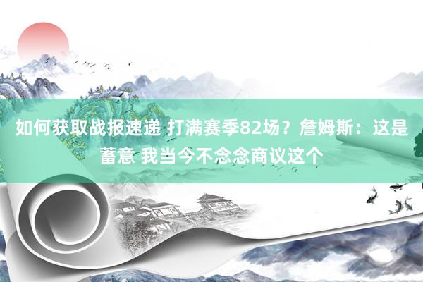 如何获取战报速递 打满赛季82场？詹姆斯：这是蓄意 我当今不念念商议这个