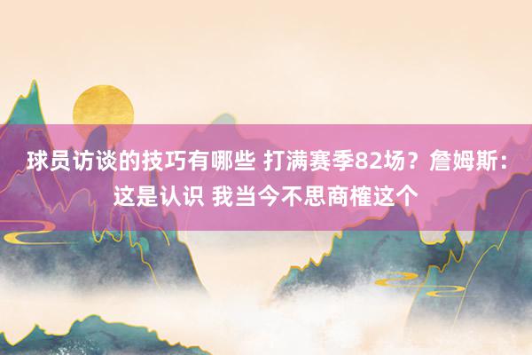 球员访谈的技巧有哪些 打满赛季82场？詹姆斯：这是认识 我当今不思商榷这个