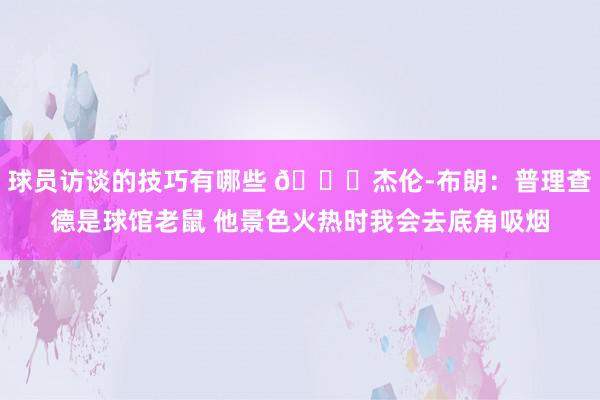 球员访谈的技巧有哪些 😂杰伦-布朗：普理查德是球馆老鼠 他景色火热时我会去底角吸烟