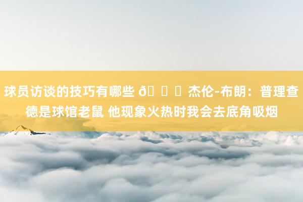 球员访谈的技巧有哪些 😂杰伦-布朗：普理查德是球馆老鼠 他现象火热时我会去底角吸烟