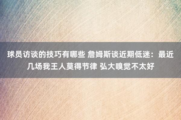 球员访谈的技巧有哪些 詹姆斯谈近期低迷：最近几场我王人莫得节律 弘大嗅觉不太好