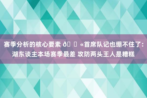 赛季分析的核心要素 😫首席队记也绷不住了：湖东谈主本场赛季最差 攻防两头王人是糟糕