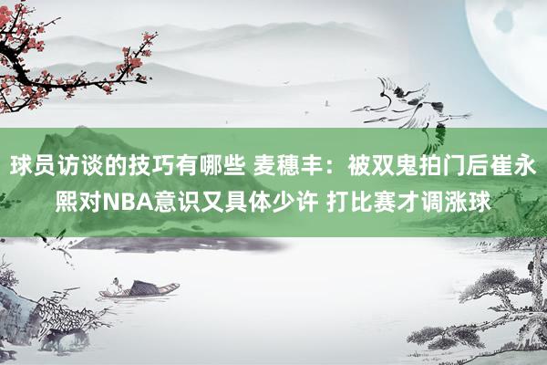 球员访谈的技巧有哪些 麦穗丰：被双鬼拍门后崔永熙对NBA意识又具体少许 打比赛才调涨球