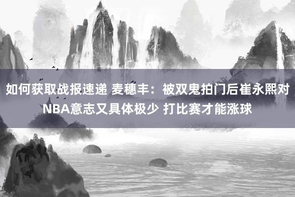 如何获取战报速递 麦穗丰：被双鬼拍门后崔永熙对NBA意志又具体极少 打比赛才能涨球