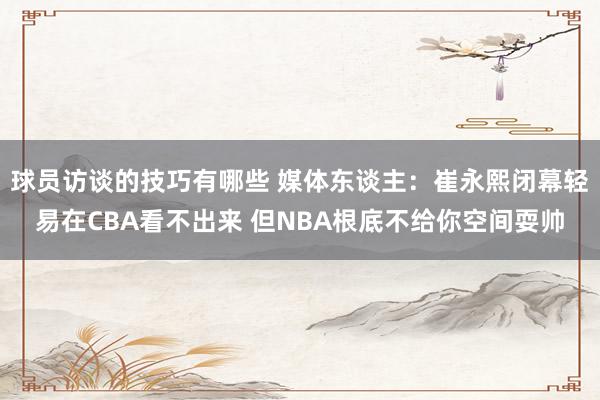 球员访谈的技巧有哪些 媒体东谈主：崔永熙闭幕轻易在CBA看不出来 但NBA根底不给你空间耍帅