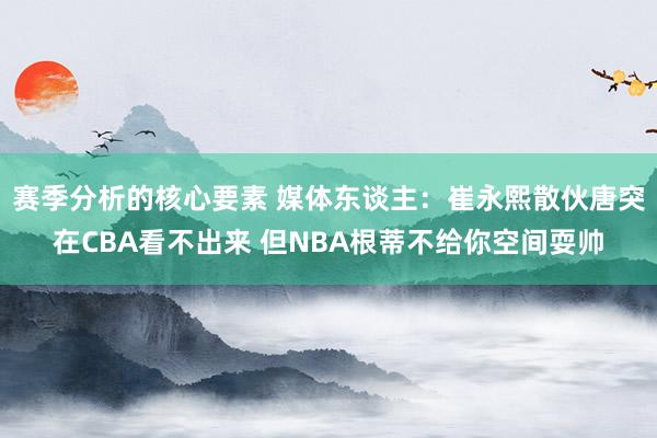 赛季分析的核心要素 媒体东谈主：崔永熙散伙唐突在CBA看不出来 但NBA根蒂不给你空间耍帅