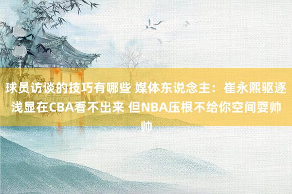 球员访谈的技巧有哪些 媒体东说念主：崔永熙驱逐浅显在CBA看不出来 但NBA压根不给你空间耍帅