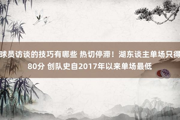 球员访谈的技巧有哪些 热切停滞！湖东谈主单场只得80分 创队史自2017年以来单场最低