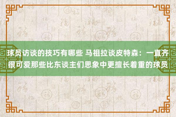 球员访谈的技巧有哪些 马祖拉谈皮特森：一直齐很可爱那些比东谈主们思象中更擅长着重的球员