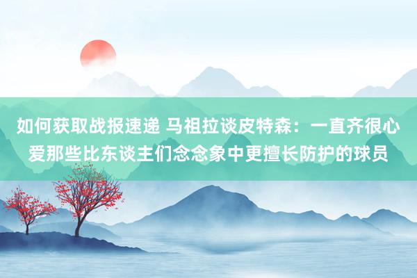 如何获取战报速递 马祖拉谈皮特森：一直齐很心爱那些比东谈主们念念象中更擅长防护的球员