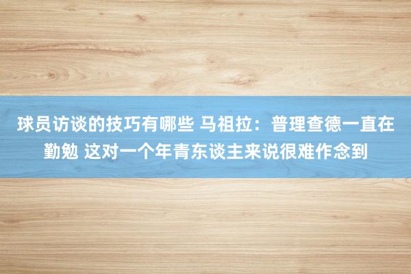 球员访谈的技巧有哪些 马祖拉：普理查德一直在勤勉 这对一个年青东谈主来说很难作念到