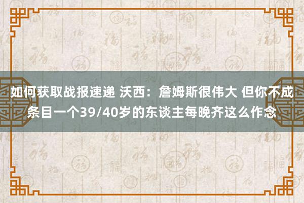 如何获取战报速递 沃西：詹姆斯很伟大 但你不成条目一个39/40岁的东谈主每晚齐这么作念