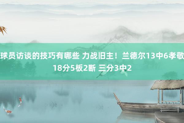 球员访谈的技巧有哪些 力战旧主！兰德尔13中6孝敬18分5板2断 三分3中2