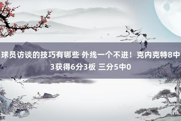 球员访谈的技巧有哪些 外线一个不进！克内克特8中3获得6分3板 三分5中0