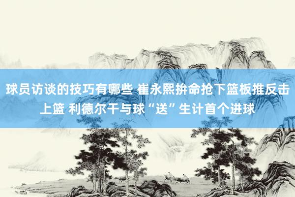 球员访谈的技巧有哪些 崔永熙拚命抢下篮板推反击上篮 利德尔干与球“送”生计首个进球