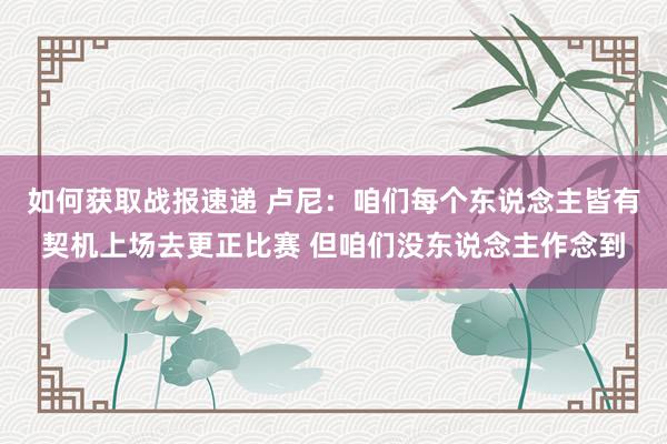 如何获取战报速递 卢尼：咱们每个东说念主皆有契机上场去更正比赛 但咱们没东说念主作念到