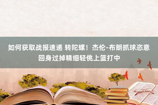 如何获取战报速递 转陀螺！杰伦-布朗抓球恣意回身过掉精细轻佻上篮打中