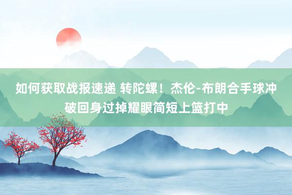 如何获取战报速递 转陀螺！杰伦-布朗合手球冲破回身过掉耀眼简短上篮打中