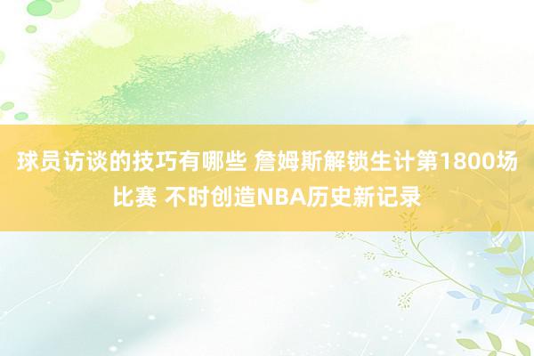 球员访谈的技巧有哪些 詹姆斯解锁生计第1800场比赛 不时创造NBA历史新记录