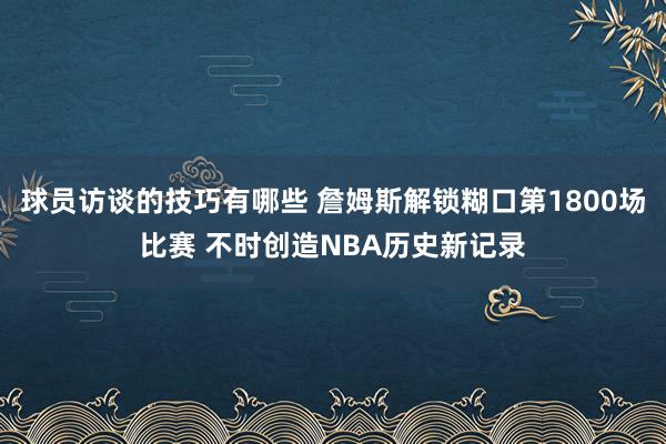 球员访谈的技巧有哪些 詹姆斯解锁糊口第1800场比赛 不时创造NBA历史新记录