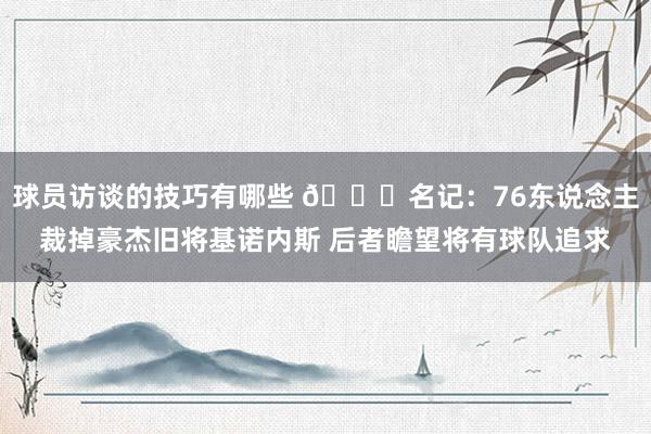 球员访谈的技巧有哪些 👀名记：76东说念主裁掉豪杰旧将基诺内斯 后者瞻望将有球队追求