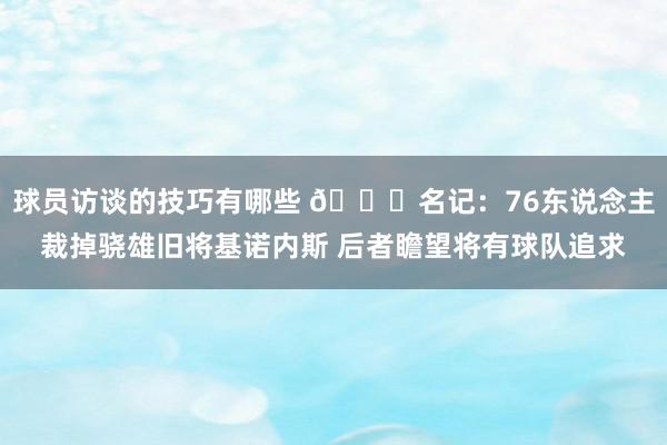 球员访谈的技巧有哪些 👀名记：76东说念主裁掉骁雄旧将基诺内斯 后者瞻望将有球队追求