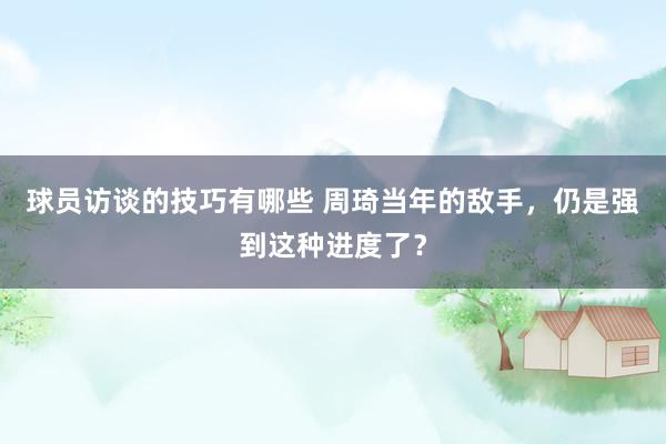 球员访谈的技巧有哪些 周琦当年的敌手，仍是强到这种进度了？