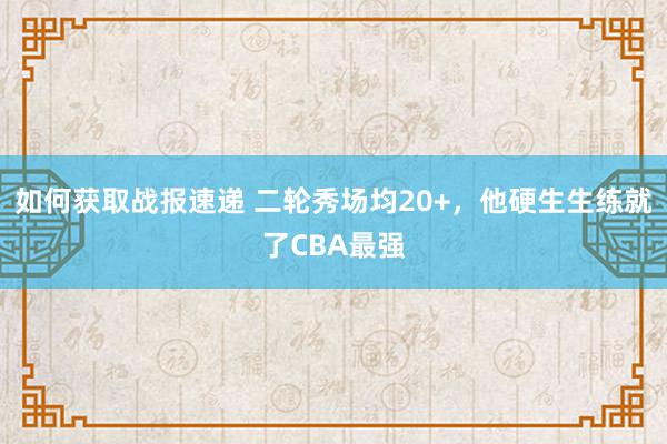 如何获取战报速递 二轮秀场均20+，他硬生生练就了CBA最强