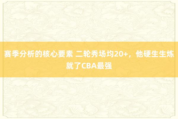 赛季分析的核心要素 二轮秀场均20+，他硬生生炼就了CBA最强