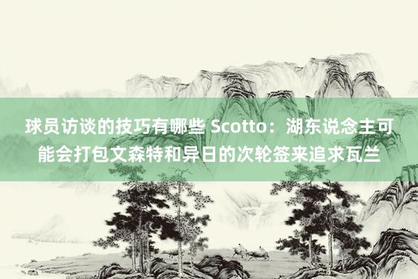 球员访谈的技巧有哪些 Scotto：湖东说念主可能会打包文森特和异日的次轮签来追求瓦兰