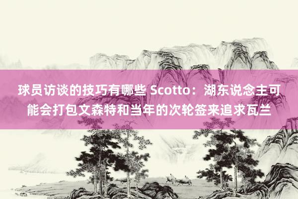 球员访谈的技巧有哪些 Scotto：湖东说念主可能会打包文森特和当年的次轮签来追求瓦兰