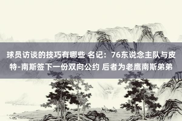 球员访谈的技巧有哪些 名记：76东说念主队与皮特-南斯签下一份双向公约 后者为老鹰南斯弟弟