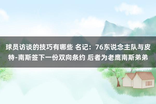 球员访谈的技巧有哪些 名记：76东说念主队与皮特-南斯签下一份双向条约 后者为老鹰南斯弟弟