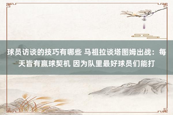 球员访谈的技巧有哪些 马祖拉谈塔图姆出战：每天皆有赢球契机 因为队里最好球员们能打