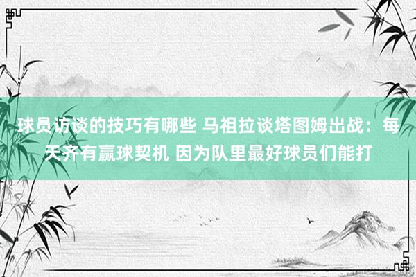 球员访谈的技巧有哪些 马祖拉谈塔图姆出战：每天齐有赢球契机 因为队里最好球员们能打