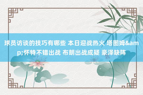 球员访谈的技巧有哪些 本日迎战热火 塔图姆&怀特不错出战 布朗出战成疑 豪泽缺阵